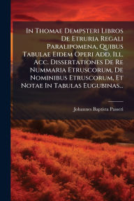 Title: In Thomae Dempsteri Libros De Etruria Regali Paralipomena, Quibus Tabulae Eidem Operi Add. Ill. Acc. Dissertationes De Re Nummaria Etruscorum, De Nominibus Etruscorum, Et Notae In Tabulas Eugubinas..., Author: Johannes Baptista Passeri