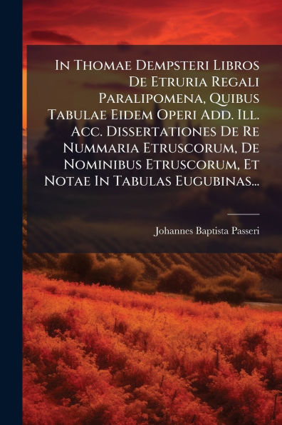 In Thomae Dempsteri Libros De Etruria Regali Paralipomena, Quibus Tabulae Eidem Operi Add. Ill. Acc. Dissertationes De Re Nummaria Etruscorum, De Nominibus Etruscorum, Et Notae In Tabulas Eugubinas...