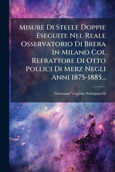 Misure Di Stelle Doppie Eseguite Nel Reale Osservatorio Brera Milano Col Refrattore Otto Pollici Merz Negli Anni 1875-1885...