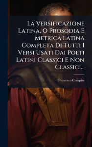 Title: La Versificazione Latina, O Prosodia E Metrica Latina Completa Di Tutti I Versi Usati Dai Poeti Latini Classici E Non Classici..., Author: Francesco Campini