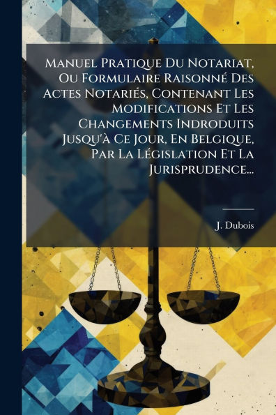 Manuel Pratique Du Notariat, Ou Formulaire Raisonnï¿½(c) Des Actes Notariï¿½(c)s, Contenant Les Modifications Et Changements Indroduits Jusqu'ï¿½ Ce Jour, En Belgique, Par La Lï¿½(c)gislation Jurisprudence...