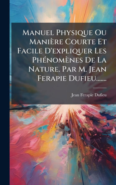 Manuel Physique Ou Maniï¿½re Courte Et Facile D'expliquer Les Phï¿½(c)nomï¿½nes De La Nature. Par M. Jean Ferapie Dufieu.......