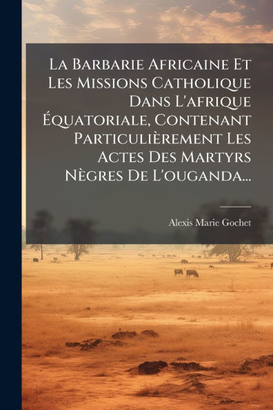 La Barbarie Africaine Et Les Missions Catholique Dans L'afrique ï¿½quatoriale, Contenant Particuliï¿½rement Actes Des Martyrs Nï¿½gres De L'ouganda...