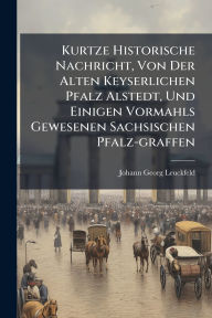 Title: Kurtze Historische Nachricht, Von Der Alten Keyserlichen Pfalz Alstedt, Und Einigen Vormahls Gewesenen Sachsischen Pfalz-graffen, Author: Johann Georg Leuckfeld