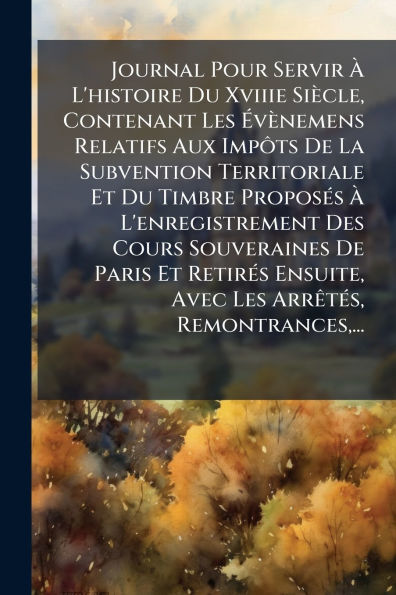 Journal Pour Servir ï¿½ L'histoire Du Xviiie Siï¿½cle, Contenant Les ï¿½vï¿½nemens Relatifs Aux ImpÃ´ts De La Subvention Territoriale Et Timbre Proposï¿½(c)s L'enregistrement Des Cours Souveraines Paris Retirï¿½(c)s Ensuite,