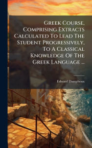 Title: Greek Course, Comprising Extracts Calculated To Lead The Student Progressively, To A Classical Knowledge Of The Greek Language ..., Author: Edward Damphoux