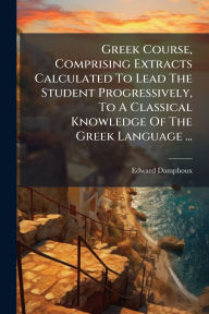 Title: Greek Course, Comprising Extracts Calculated To Lead The Student Progressively, To A Classical Knowledge Of The Greek Language ..., Author: Edward Damphoux