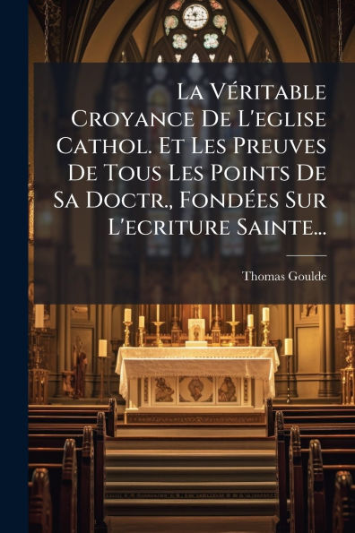 La Vï¿½(c)ritable Croyance De L'eglise Cathol. Et Les Preuves De Tous Les Points De Sa Doctr., Fondï¿½(c)es Sur L'ecriture Sainte...