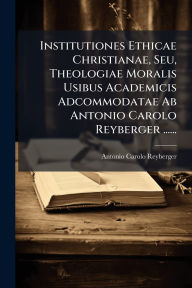 Title: Institutiones Ethicae Christianae, Seu, Theologiae Moralis Usibus Academicis Adcommodatae Ab Antonio Carolo Reyberger ......, Author: Antonio Carolo Reyberger