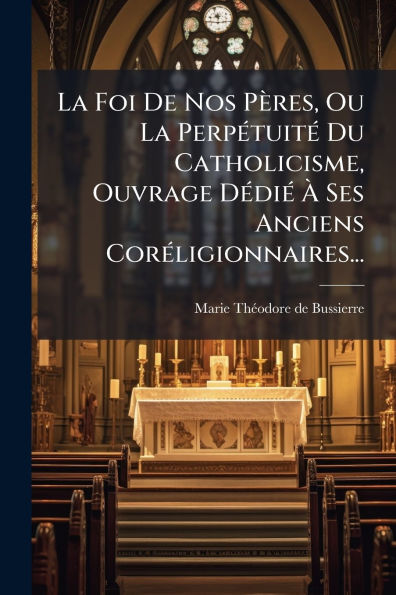 La Foi De Nos Pï¿½res, Ou Perpï¿½(c)tuitï¿½(c) Du Catholicisme, Ouvrage Dï¿½(c)diï¿½(c) ï¿½ Ses Anciens Corï¿½(c)ligionnaires...
