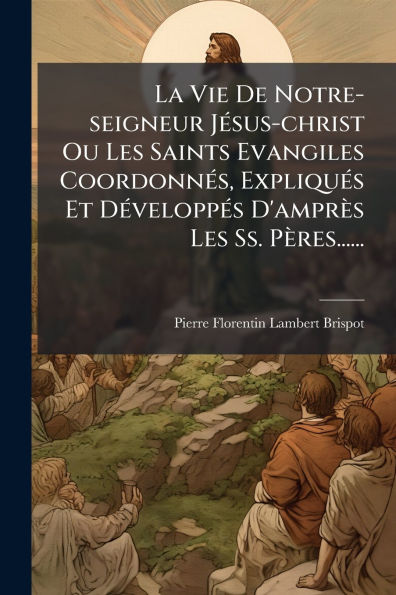 La Vie De Notre-seigneur Jï¿½(c)sus-christ Ou Les Saints Evangiles Coordonnï¿½(c)s, Expliquï¿½(c)s Et Dï¿½(c)veloppï¿½(c)s D'amprï¿½s Ss. Pï¿½res......