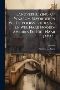 Title: Landverhuizing, Of Waarom Bevorderen Wij De Volksverhuizing En Wel Naar Noord-amerika En Niet Naar Java?..., Author: Albertus C Raalte