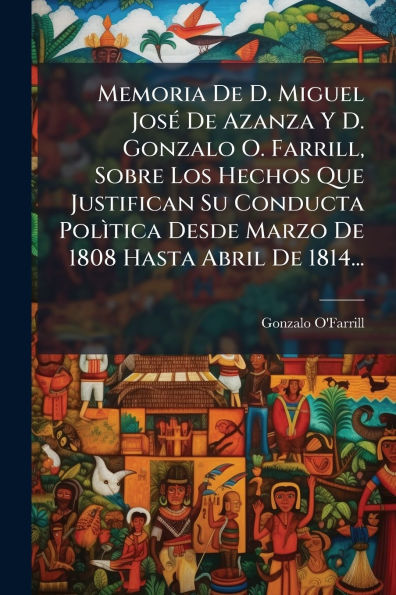Memoria De D. Miguel Josï¿½(c) Azanza Y Gonzalo O. Farrill, Sobre Los Hechos Que Justifican Su Conducta PolÃ¬tica Desde Marzo 1808 Hasta Abril 1814...