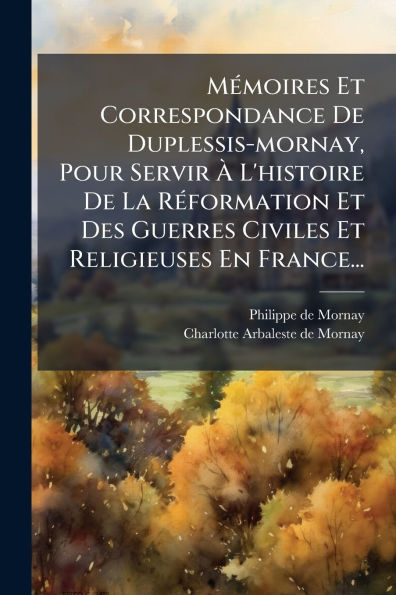 Mï¿½(c)moires Et Correspondance De Duplessis-mornay, Pour Servir ï¿½ L'histoire La Rï¿½(c)formation Des Guerres Civiles Religieuses En France...