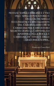 Title: Notizie Sopra L'origine E L'vso Dell' Anello Pescatorio E Degli Altri Anelli Ecclesiastici E Specialmente Del Cardinalizio Che Si Consegna Nel Concistoro Segreto Dopo La Chivsvra Ed Apertvra Della Bocca E L'assegna De' Titoli E Delle Diaconie E Sopra..., Author: Francesco Cancellieri