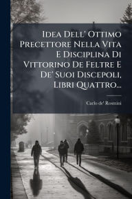 Title: Idea Dell' Ottimo Precettore Nella Vita E Disciplina Di Vittorino De Feltre E De' Suoi Discepoli, Libri Quattro..., Author: Carlo De' Rosmini