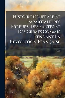 Histoire Gï¿½(c)nï¿½(c)rale Et Impartiale Des Erreurs, Fautes Crimes Commis Pendant La Rï¿½(c)volution Franï¿½aise