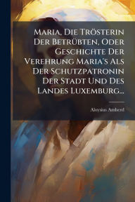 Title: Maria, Die Trï¿½sterin Der Betrï¿½1/4bten, Oder Geschichte Der Verehrung Maria's Als Der Schutzpatronin Der Stadt Und Des Landes Luxemburg..., Author: Aloysius Amherd
