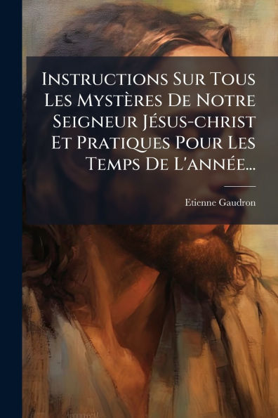 Instructions Sur Tous Les Myst�res De Notre Seigneur J�(c)sus-christ Et Pratiques Pour Temps L'ann�(c)e...