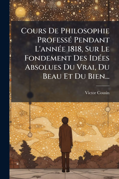 Cours De Philosophie Profess�(c) Pendant L'ann�(c)e 1818, Sur Le Fondement Des Id�(c)es Absolues Du Vrai, Beau Et Bien...