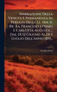 Title: Narrazione Della Venuta E Permanenza In Perugia Delle Ll. Mm. Ii. Rr. Aa. Francesco Primo E Carlotta Augusta ... Dal DÃ¬ 12 Giugno Al DÃ¬ 5 Luglio Dell'anno 1819..., Author: Serafino Siepi