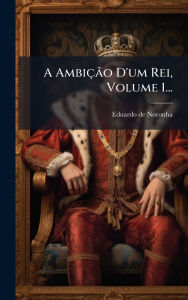 Title: A Ambiï¿½Ã£o D'um Rei, Volume 1..., Author: Eduardo De Noronha