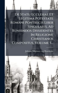 Title: De Statu Ecclesiae Et Legitima Potestate Romani Pontificis Liber Singularis, Ad Runiendos Dissidentes In Religione Christianos Compositus, Volume 5..., Author: Johann Nikolaus Von Hontheim