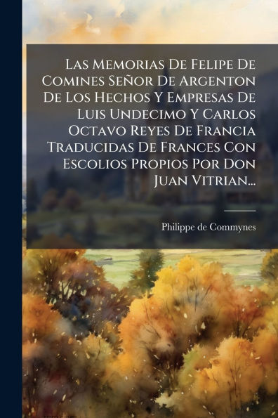 Las Memorias De Felipe Comines Seï¿½or Argenton Los Hechos Y Empresas Luis Undecimo Carlos Octavo Reyes Francia Traducidas Frances Con Escolios Propios Por Don Juan Vitrian...