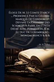 Title: ï¿½‰loge De M. Le Comte D'arcy ... Prononcï¿½(c) Par Le Cï¿½(c)lï¿½bre Marquis De Condorcet Devant La Chambre Des Sciences ï¿½€ Paris, En 1779 Et Dï¿½(c)diï¿½(c) Avec Permission, ï¿½€ M. Le Duc De Luxembourg-montmorency & & &, Author: M D Talbot
