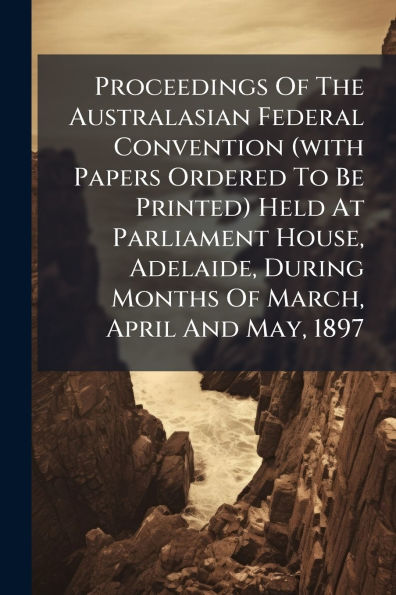Proceedings Of The Australasian Federal Convention (with Papers Ordered To Be Printed) Held At Parliament House, Adelaide, During Months March, April And May, 1897