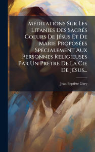 Title: Mï¿½(c)ditations Sur Les Litanies Des Sacrï¿½(c)s Coeurs De Jï¿½(c)sus Et De Marie Proposï¿½(c)es Spï¿½(c)cialement Aux Personnes Religieuses Par Un Prï¿½atre De La Cie De Jï¿½(c)sus..., Author: Jean-Baptiste Gury