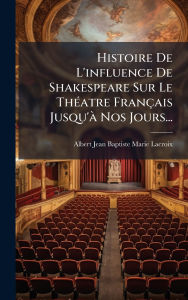 Title: Histoire De L'influence De Shakespeare Sur Le Thï¿½(c)atre Franï¿½ais Jusqu'ï¿½ Nos Jours..., Author: Albert Jean Baptiste Marie LaCroix