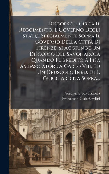 Discorso ... Circa Il Reggimento, E Governo Degli Stati, e Specialmente Sopra Il Governo Della Cittï¿½ Di Firenze. Si Aggiunge Un Discorso Del Savonarola Quando FÃ¹ Spedito A Pisa Ambasciatore A Carlo Viii, Ed Un Opuscolo Ined. Di F. Guicciardina Sopra...