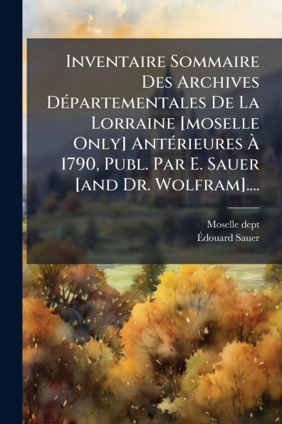 Inventaire Sommaire Des Archives DÃ¯Â¿Â½(c)partementales De La Lorraine [moselle Only] AntÃ¯Â¿Â½(c)rieures Ã¯Â¿Â½ 1790, Publ. Par E. Sauer [and Dr. Wolfram]....