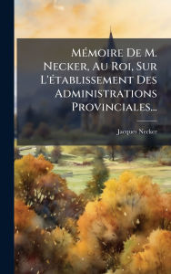 Title: Mï¿½(c)moire De M. Necker, Au Roi, Sur L'ï¿½(c)tablissement Des Administrations Provinciales..., Author: Jacques Necker