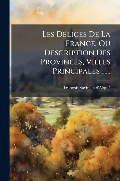 Les Dï¿½(c)lices De La France, Ou Description Des Provinces, Villes Principales ......