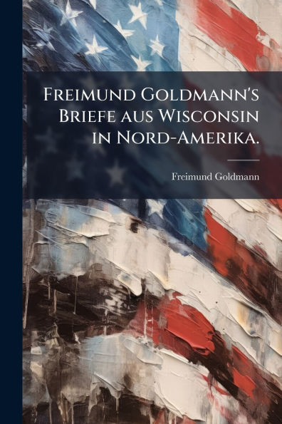 Freimund Goldmann's Briefe aus Wisconsin Nord-Amerika.