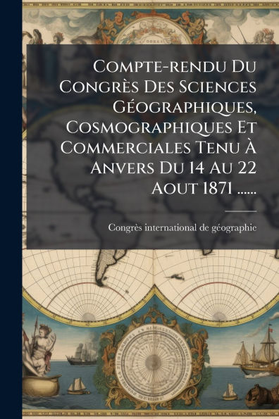 Compte-rendu Du CongrÃ¯Â¿Â½s Des Sciences GÃ¯Â¿Â½(c)ographiques, Cosmographiques Et Commerciales Tenu Ã¯Â¿Â½€ Anvers Du 14 Au 22 Aout 1871 ......