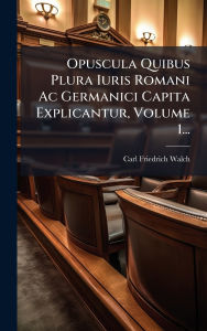 Title: Opuscula Quibus Plura Iuris Romani Ac Germanici Capita Explicantur, Volume 1..., Author: Carl Friedrich Walch