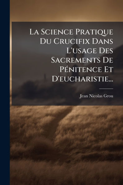 La Science Pratique Du Crucifix Dans L'usage Des Sacrements De P�(c)nitence Et D'eucharistie...