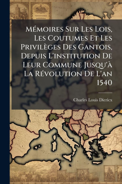 M�(c)moires Sur Les Lois, Coutumes Et Privil�ges Des Gantois, Depuis L'institution De Leur Commune Jusqu'� La R�(c)volution L'an 1540