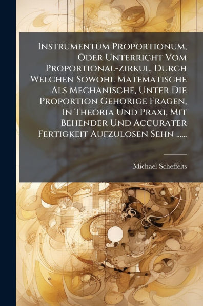 Instrumentum Proportionum, Oder Unterricht Vom Proportional-zirkul, Durch Welchen Sowohl Matematische Als Mechanische, Unter Die Proportion Gehorige Fragen, Theoria Und Praxi, Mit Behender Accurater Fertigkeit Aufzulosen Sehn ......