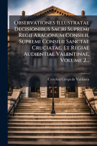 Title: Observationes Illustratae Decisionibus Sacri Supremi Regii Aragonum Consilii, Supremi Consilii Sanctae Cruciatae, Et Regiae Audientiae Valentinae, Volume 2..., Author: Cristï3bal Crespi de Valdaura