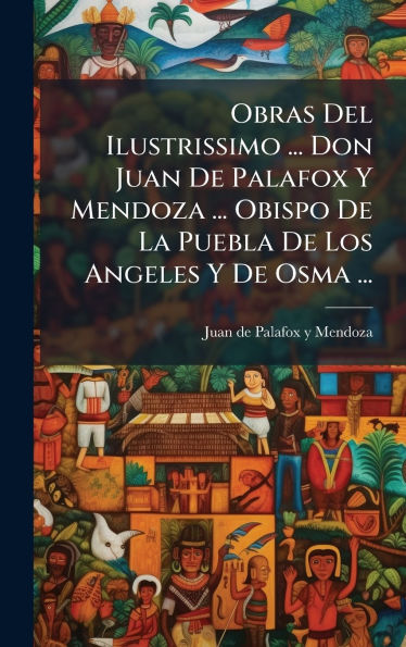 Obras Del Ilustrissimo ... Don Juan De Palafox Y Mendoza ... Obispo De La Puebla De Los Angeles Y De Osma ...