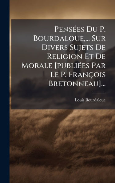 Pensï¿½(c)es Du P. Bourdaloue, ... Sur Divers Sujets De Religion Et De Morale [publiï¿½(c)es Par Le P. Franï¿½ois Bretonneau]...