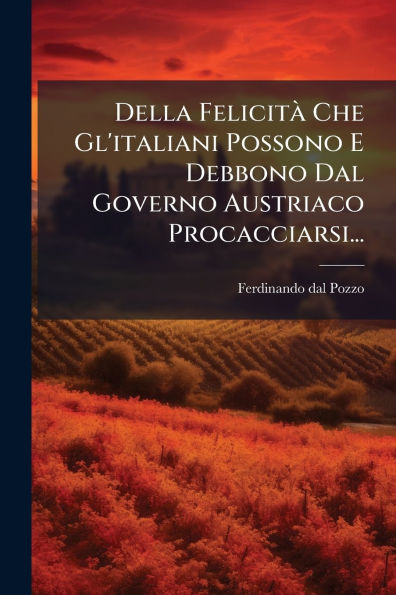 Della Felicitï¿½ Che Gl'italiani Possono E Debbono Dal Governo Austriaco Procacciarsi...
