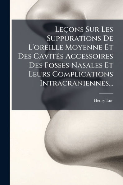 Leï¿½ons Sur Les Suppurations De L'oreille Moyenne Et Des Cavitï¿½(c)s Accessoires Fosses Nasales Leurs Complications Intracraniennes...