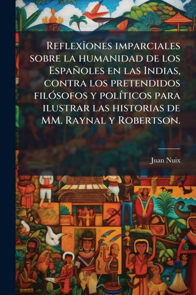 Reflexï¿½(R)ones imparciales sobre la humanidad de los Espaï¿½oles en las Indias, contra los pretendidos filï¿½3sofos y polï¿½-ticos para ilustrar las historias de MM. Raynal y Robertson.