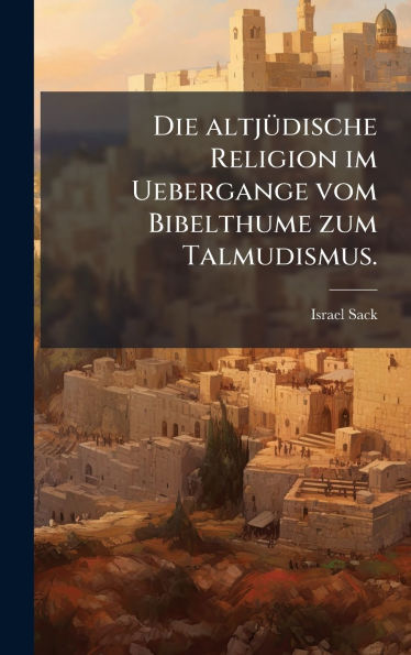 Die altjï¿½1/4dische Religion im Uebergange vom Bibelthume zum Talmudismus.