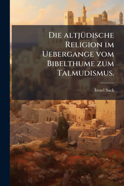 Die altjï¿½1/4dische Religion im Uebergange vom Bibelthume zum Talmudismus.
